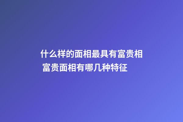 什么样的面相最具有富贵相 富贵面相有哪几种特征